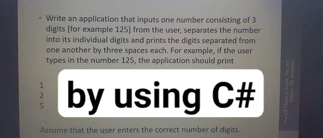• Write an application that inputs one number consisting of 3
digits [for example 125] from the user, separates the number
into its individual digits and prints the digits separated from
one another by three spaces each. For example, if the user
types in the number 125, the application should print
by using C#
1
Assume that the user enters the correct number of digits.
The C# Player's Guide, Second
Edition RB Whitaker
