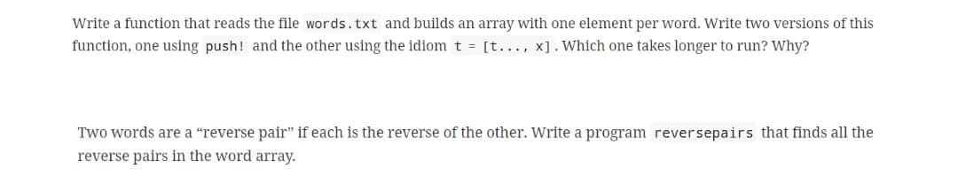 Write a function that reads the file words.txt and builds an array with one element per word. Write two versions of this
function, one using push! and the other using the idiom t = [t..., x]. Which one takes longer to run? Why?
Two words are a "reverse pair" if each is the reverse of the other. Write a program reversepairs that finds all the
reverse pairs in the word array.
