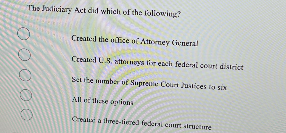 The Judiciary Act did which of the following?
Created the office of Attorney General
Created U.S. attorneys for each federal court district
Set the number of Supreme Court Justices to six
All of these options
Created a three-tiered federal court structure
o o o oo
