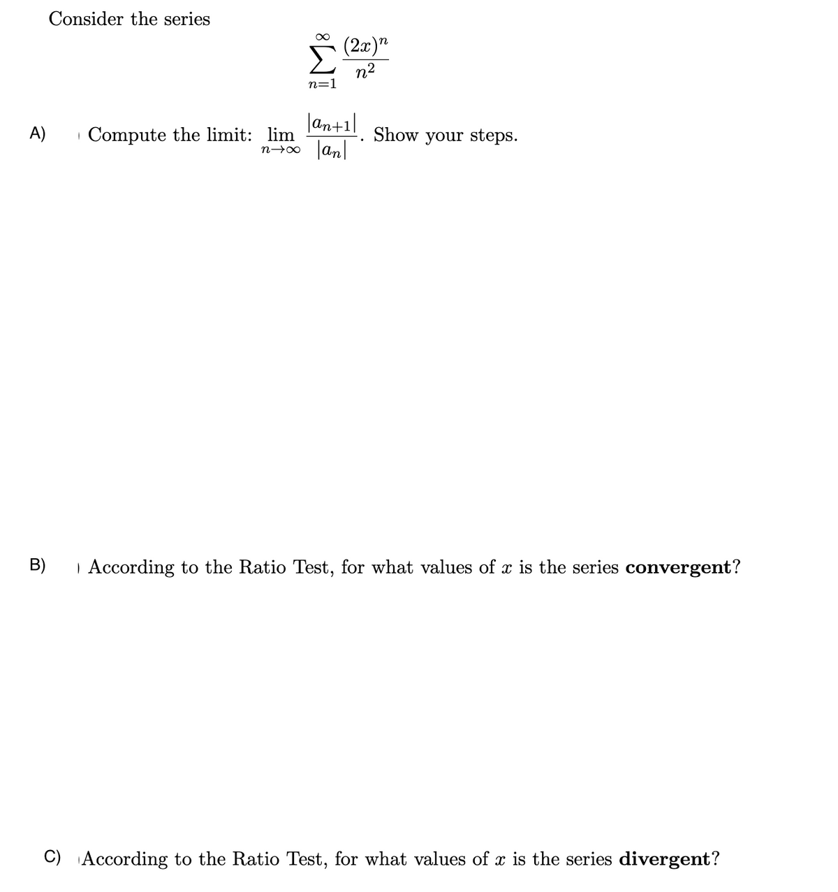 Consider the series
∞
(2x)n
Σ
n=1
n2
A)
| Compute the limit: lim
an+1
nx an
Show your steps.
B)
| According to the Ratio Test, for what values of x is the series convergent?
C) According to the Ratio Test, for what values of x is the series divergent?