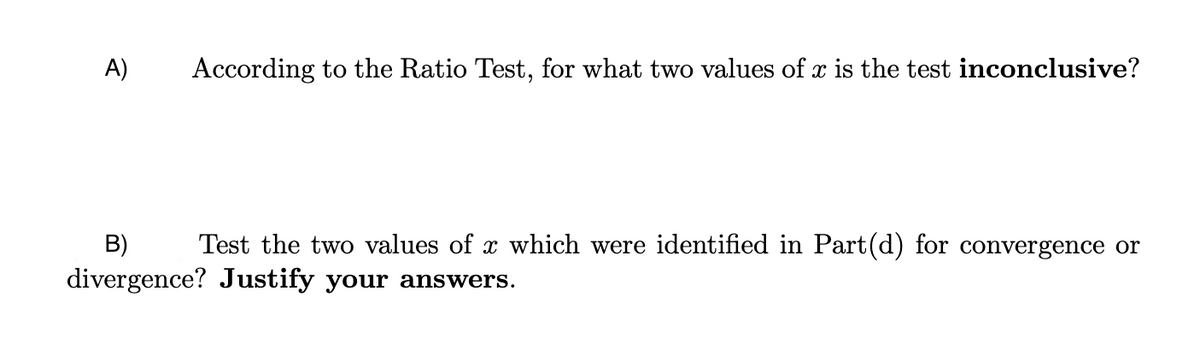 A)
According to the Ratio Test, for what two values of x is the test inconclusive?
B)
Test the two values of x which were identified in Part(d) for convergence or
divergence? Justify your answers.