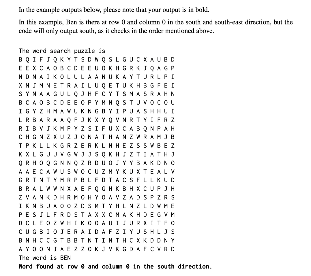 In the example outputs below, please note that your output is in bold.
In this example, Ben is there at row 0 and column 0 in the south and south-east direction, but the
code will only output south, as it checks in the order mentioned above.
The word search puzzle is
BQ I FJQ K YTS D W Q SLG UCX A U BD
EEXCA 0B C DEE UOKHG RKJ Q A G P
NDNAIKOLULA ANUKAY TURLPI
X N J M NETRAILUQ ETUKHB G FEI
SYNA AG ULQ J H F CYTSMA SRA H N
вСАовсDEEOPYMNQSTUуосоU
IGYZHMAWUKNG B YIPUAS H HUI
LRBARA AQ F JK X Y Q VNRTYIFR z
RIBVJK MPYZ SIFUXCA B Q N PA H
CHGN Z XU ZJONATHAN Z WRAMJB
TPKLLKGRZERKLNHEZSSW BEz
KXLGU U V G W J J S Q KH J Z TI ATH J
Q R HO Q G NN Q Z R DUO JY Y BA KDNO
A A E CA W US WOCUZMYKU X TEALV
GR TNTY MR P BLFDTACSFLLKUD
BRALW W N X A E F Q G HK B H X C UPJH
Z VANKDHRMOHYO A V ZADSP ZR S
IKNBUA O O ZDSM TYHLNZLDWME
PESJLFRDSTAX X C MAKHDEGV M
DCLEOZWHIKO O AUIJURX ITFO
CUGBIO JERAIDAFZIYUSHLJS
B N H C C GTBBTNT INTHC X KD DNY
AYO ON JA E ZZ OKJ VK G DAFC VRD
The word is BEN
Word found at row 0 and
column 0 in the south direction.
