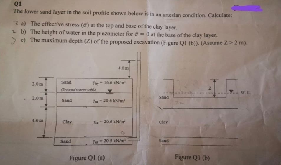 Q1
The lower sand layer in the soil profile shown below is in an artesian condition. Calculate:
2 a) The effective stress () at the top and base of the clay layer.
b) The height of water in the piezometer for = 0 at the base of the clay layer.
> c) The maximum depth (Z) of the proposed excavation (Figure Q1 (b)). (Assume Z>2 m).
2.0 m
2.0 m
4.0 m
Sand
Tary'
Ground water table
Sand
Clay
Sand
4.0 m
- 16.6 kN/m³
Ys20.6 kN/m³
You 20.6 kN/m²
You 20.5 kN/m³
Figure Q1 (a)
Sand
Clay
Sand
Z
Figure Q1 (b)
W.T.