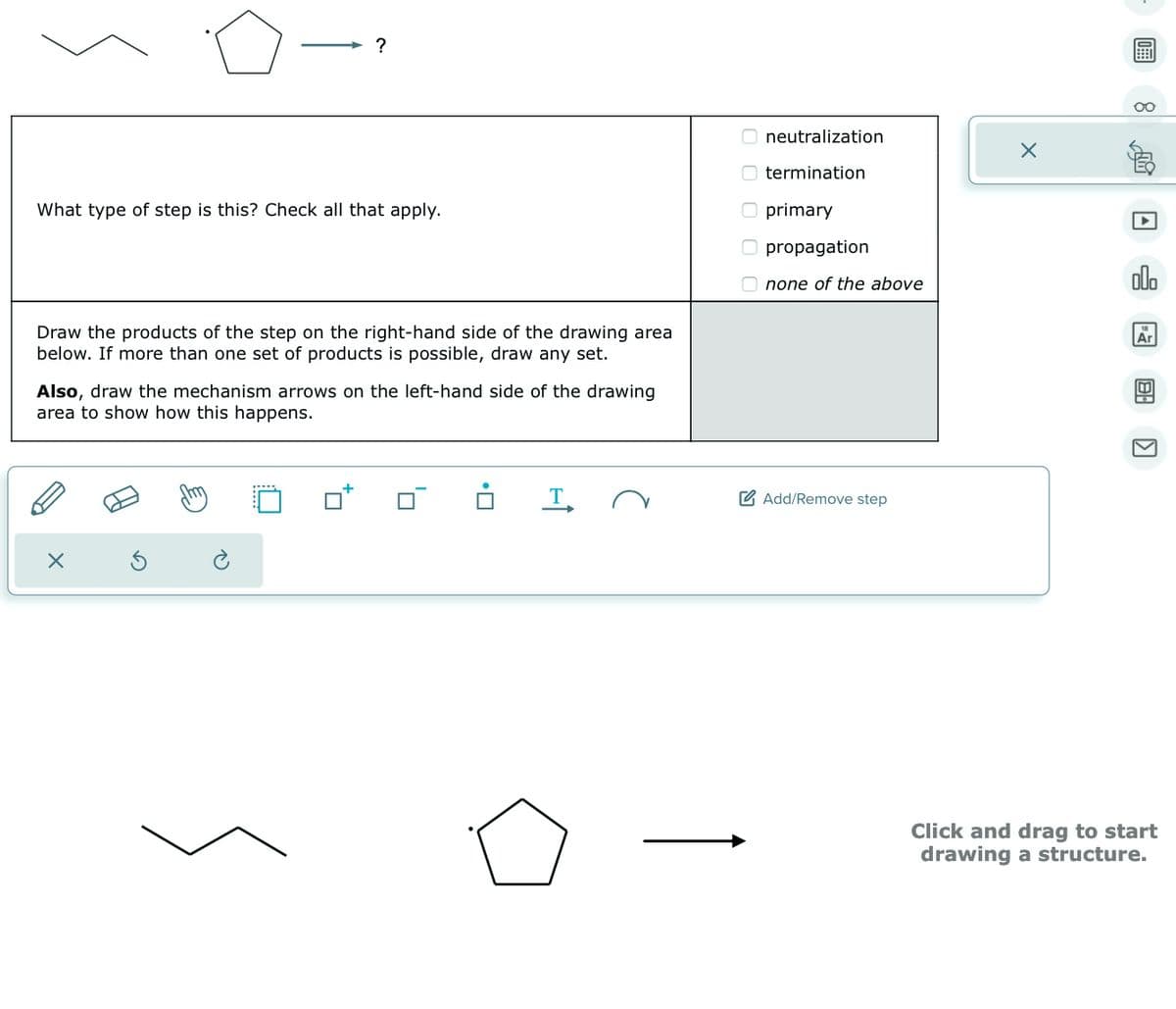 ?
What type of step is this? Check all that apply.
Draw the products of the step on the right-hand side of the drawing area
below. If more than one set of products is possible, draw any set.
Also, draw the mechanism arrows on the left-hand side of the drawing
area to show how this happens.
T
neutralization
termination
O primary
O propagation
Onone of the above
Add/Remove step
X
olo
Ar
BA
K
Click and drag to start
drawing a structure.