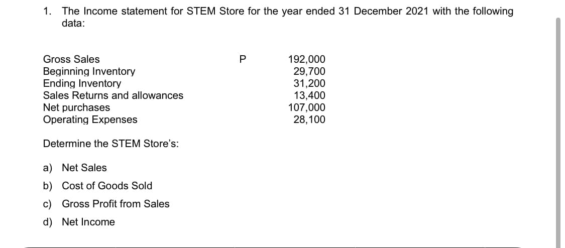 1. The Income statement for STEM Store for the year ended 31 December 2021 with the following
data:
192,000
29,700
31,200
13,400
107,000
28,100
Gross Sales
P
Beginning Inventory
Ending Inventory
Sales Returns and allowances
Net purchases
Operating Expenses
Determine the STEM Store's:
a) Net Sales
b) Cost of Goods Sold
c) Gross Profit from Sales
d) Net Income
