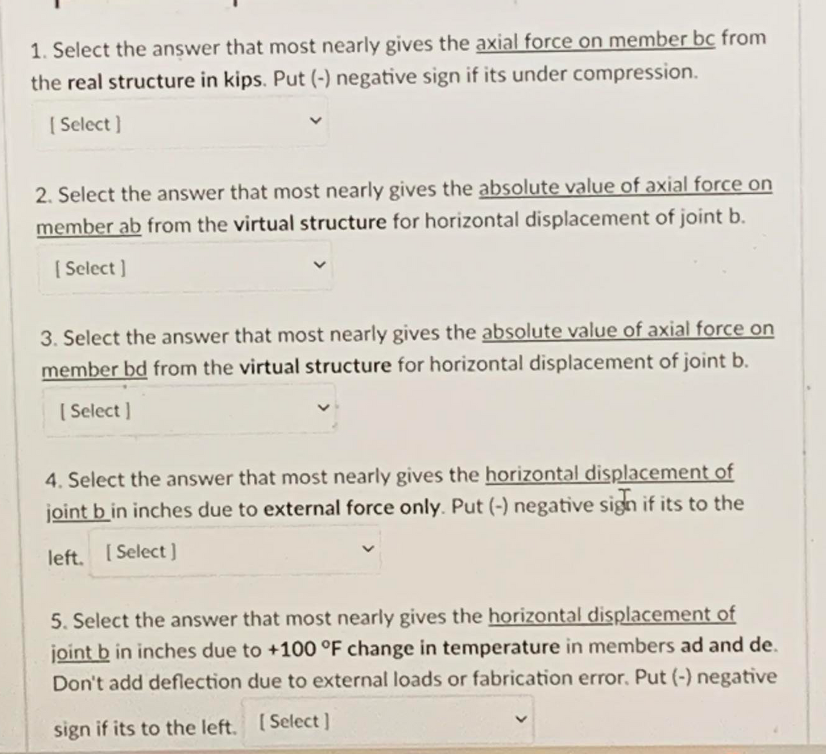 1. Select the answer that most nearly gives the axial force on member bc from
the real structure in kips. Put (-) negative sign if its under compression.
[ Select ]
2. Select the answer that most nearly gives the absolute value of axial force on
member ab from the virtual structure for horizontal displacement of joint b.
( Select ]
3. Select the answer that most nearly gives the absolute value of axial force on
member bd from the virtual structure for horizontal displacement of joint b.
( Select ]
4. Select the answer that most nearly gives the horizontal displacement of
joint b in inches due to external force only. Put (-) negative sign if its to the
left. [Select ]
5. Select the answer that most nearly gives the horizontal displacement of
joint b in inches due to +100 °F change in temperature in members ad and de.
Don't add deflection due to external loads or fabrication error, Put (-) negative
sign if its to the left. [Select]
