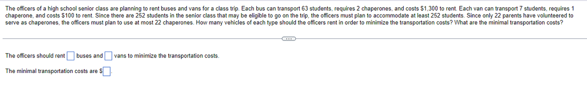 The officers of a high school senior class are planning to rent buses and vans for a class trip. Each bus can transport 63 students, requires 2 chaperones, and costs $1,300 to rent. Each van can transport 7 students, requires 1
chaperone, and costs $100 to rent. Since there are 252 students in the senior class that may be eligible to go on the trip, the officers must plan to accommodate at least 252 students. Since only 22 parents have volunteered to
serve as chaperones, the officers must plan to use at most 22 chaperones. How many vehicles of each type should the officers rent in order to minimize the transportation costs? What are the minimal transportation costs?
C
The officers should rent buses and vans to minimize the transportation costs.
The minimal transportation costs are $