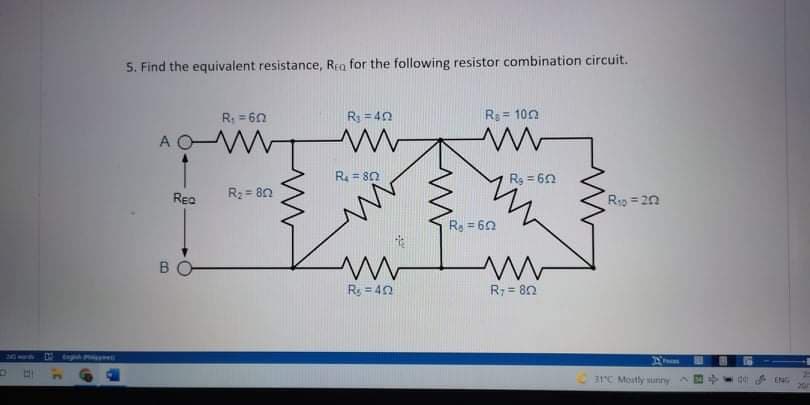 5. Find the equivalent resistance, Rea for the following resistor combination circuit.
R: = 60
R3 = 40
R = 10n
A
R = 80
Rg = 60
Rea
R2 = 8n
Rg = 20
Re = 60
%3D
BO
R = 40
R: = 80
Orghh P erE
31C Moutly suiny
ENG
