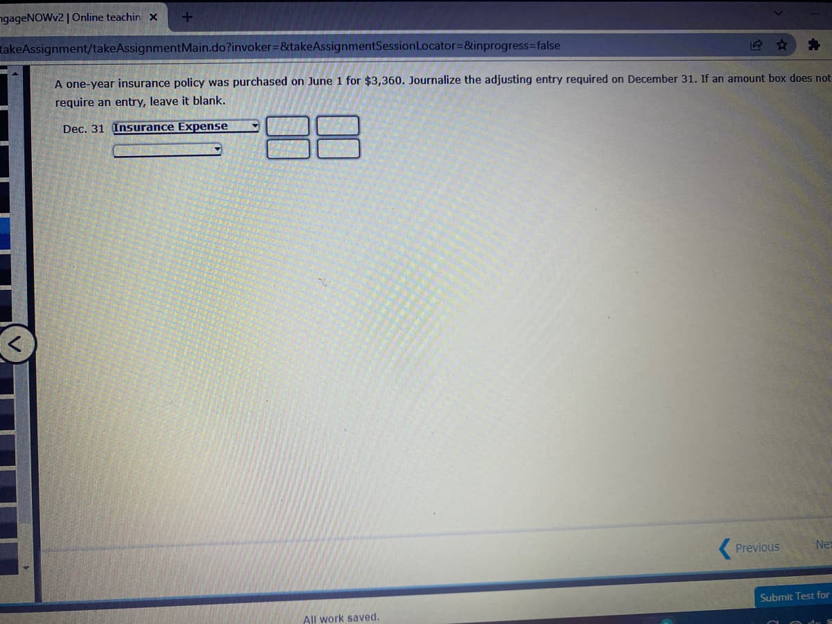 ngageNOWv2 | Online teachin x
TakeAssignment/takeAssignmentMain.do?invoker%=&takeAssignmentSessionLocator=&inprogress%3false
A one-year insurance policy was purchased on June 1 for $3,360. Journalize the adjusting entry required on December 31. If an amount box does not
require an entry, leave it blank.
Dec. 31
Insurance Expense
Previous
Nex
Submit Test for
All work saved.
