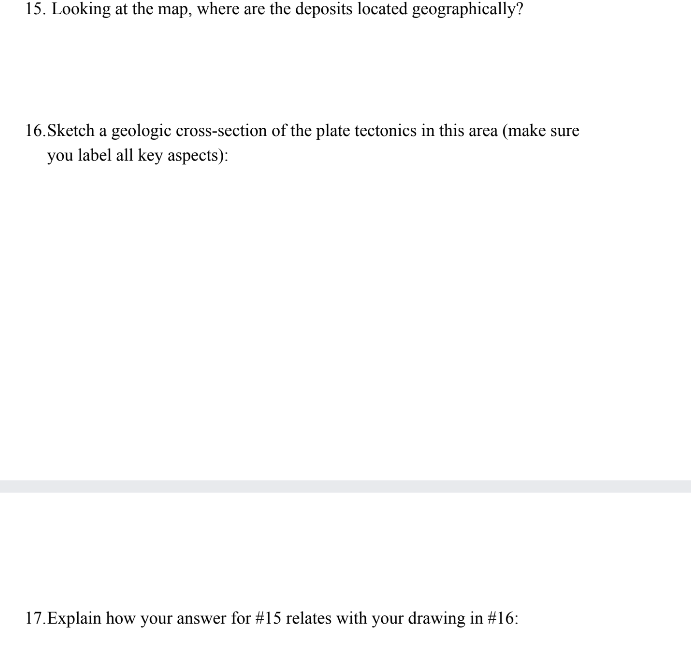 15. Looking at the map, where are the deposits located geographically?
16.Sketch a geologic cross-section of the plate tectonics in this area (make sure
you label all key aspects):
17.Explain how your answer for #15 relates with your drawing in #16: