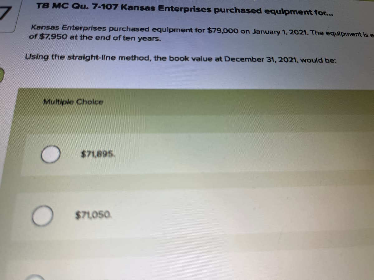 TB MC Qu. 7-107 Kansas Enterprises purchased equipment for...
Kansas Enterprises purchased equipment for $79,000 on January 1, 2021. The equipment is e
of $7,950 at the end of ten years.
Using the straight-line method, the book value at December 31, 2021, would be:
Multiple Cholce
$71,895.
$71,050.
