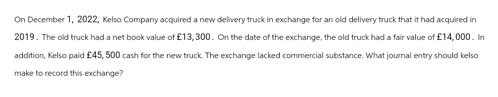 On December 1, 2022, Kelso Company acquired a new delivery truck in exchange for an old delivery truck that it had acquired in
2019. The old truck had a net book value of £13,300. On the date of the exchange, the old truck had a fair value of £14,000. In
addition, Kelso paid £45, 500 cash for the new truck. The exchange lacked commercial substance. What journal entry should kelso
make to record this exchange?