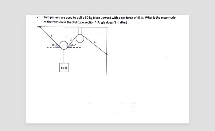 20. Two pulleys are used to pull a 50 kg block upward with a net force of 43 N. What is the magnitude
of the tension in the 3rd rope section? (Angle doesn't matter)
45°
50 kg
50
3