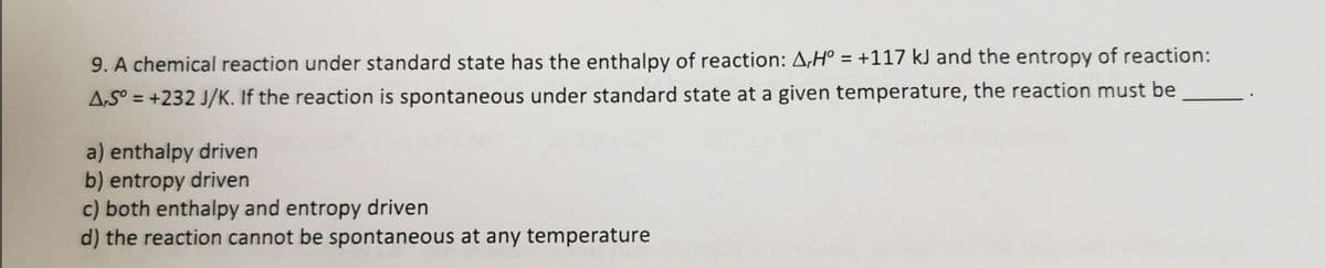 9. A chemical reaction under standard state has the enthalpy of reaction: A,Hº = +117 kJ and the entropy of reaction:
A,S° = +232 J/K. If the reaction is spontaneous under standard state at a given temperature, the reaction must be
%3D
a) enthalpy driven
b) entropy driven
c) both enthalpy and entropy driven
d) the reaction cannot be spontaneous at any temperature
