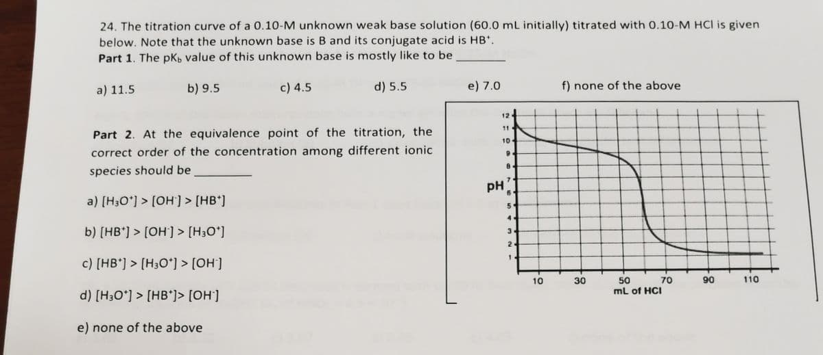 24. The titration curve of a 0.10-M unknown weak base solution (60.0 mL initially) titrated with 0.10-M HCl is given
below. Note that the unknown base is B and its conjugate acid is HB*.
Part 1. The pK, value of this unknown base is mostly like to be
a) 11.5
b) 9.5
c) 4.5
d) 5.5
e) 7.0
f) none of the above
12
Part 2. At the equivalence point of the titration, the
11
10
correct order of the concentration among different ionic
species should be
PH
a) [H3O*] > [OH] > [HB*]
4
b) [HB*] > [OH] > [H3O*]
3.
2
c) [HB*] > [H3O*] > [OH']
1.
10
30
50
ml of HCI
70
90
110
d) [H3O*] > [HB*]> [OH']
e) none of the above
