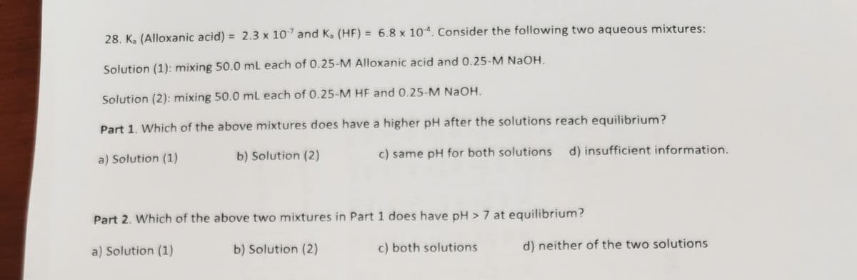 %3D
28. K, (Alloxanic acid) = 2.3 x 107 and Ka (HF) = 6.8 x 10ª. Consider the following two aqueous mixtures:
%3D
Solution (1): mixing 50.0 mL each of 0.25-M Alloxanic acid and 0.25-M NaOH.
Solution (2): mixing 50.0 mL each of 0.25-M HF and 0.25-M NAOH.
Part 1. Which of the above mixtures does have a higher pH after the solutions reach equilibrium?
b) Solution (2)
c) same pH for both solutions
d) insufficient information.
a) Solution (1)
Part 2. Which of the above two mixtures in Part 1 does have pH > 7 at equilibrium?
a) Solution (1)
b) Solution (2)
c) both solutions
d) neither of the two solutions
