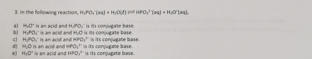 3. In the following reaction, H2PO3 (aq) + H20(E)=HPO3?-(aq) + H3O*(aq),
a) H3O* is an acid and H2PO3 is its conjugate base.
b) H2PO3 is an acid and H2O is its conjugate base.
c) H2PO3 is an acid and HPO3²- is its conjugate base.
d) H2O is an acid and HPO32- is its conjugate base.
e) H30* is an acid and HPO3²- is its conjugate base.
