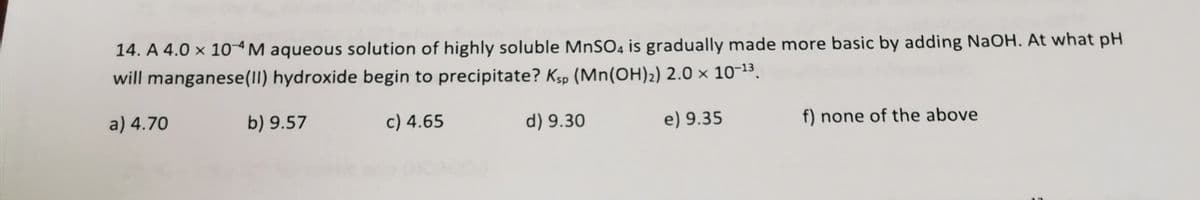 14. A 4.0 × 10ªM aqueous solution of highly soluble MnSO4 is gradually made more basic by adding NaOH. At what pH
will manganese(1I) hydroxide begin to precipitate? Ksp (Mn(OH)2) 2.0 × 10-13.
a) 4.70
b) 9.57
c) 4.65
d) 9.30
e) 9.35
f) none of the above
