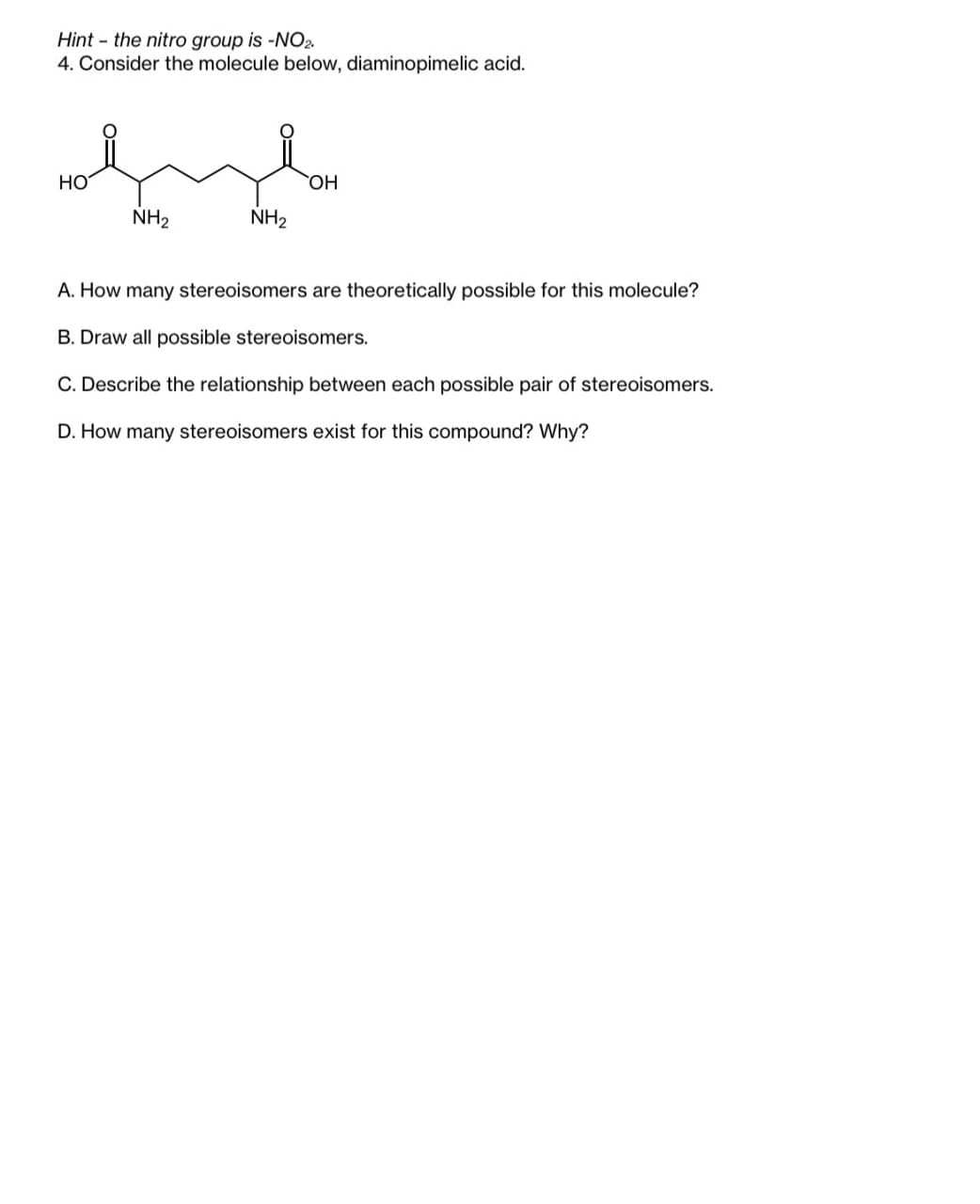 Hint the nitro group is -NO2.
4. Consider the molecule below, diaminopimelic acid.
HO
|:ཀྱང མིང་
OH
NH2
NH2
A. How many stereoisomers are theoretically possible for this molecule?
B. Draw all possible stereoisomers.
C. Describe the relationship between each possible pair of stereoisomers.
D. How many stereoisomers exist for this compound? Why?