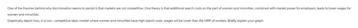 One of the theories behind why discrimination seems to persist is that markets are not competitive. One theory is that additional search costs on the part of women and minorities, combined with market power for employers, leads to lower wages for
women and minorities.
Graphically depict how, in a non-competitive labor market where women and minorities have high search costs, wages will be lower than the MRP of workers. Briefly explain your graph.