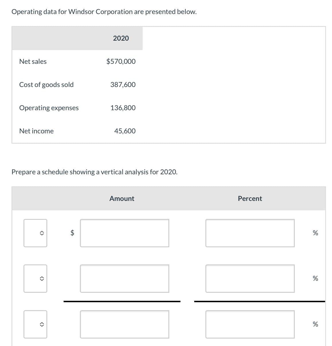 Operating data for Windsor Corporation are presented below.
Net sales
2020
$570,000
Cost of goods sold
387,600
Operating expenses
136,800
Net income
45,600
Prepare a schedule showing a vertical analysis for 2020.
<>
<>
<>
EA
$
Amount
Percent
%
%
do
%