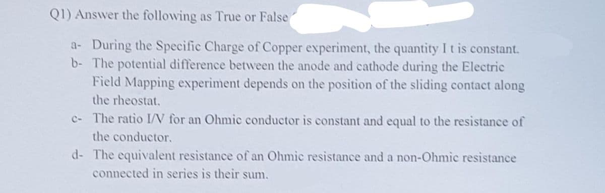 QI) Answer the following as True or False
a- During the Specific Charge of Copper experiment, the quantity I t is constant.
b- The potential difference betwveen the anode and cathode during the Electric
Field Mapping experiment depends on the position of the sliding contact along
the rheostat.
c- The ratio I/N for an Ohmic conductor is constant and equal to the resistance of
the conductor.
d- The equivalent resistance of an Ohmic resistance and a non-Ohmic resistance
connected in series is their sum.
