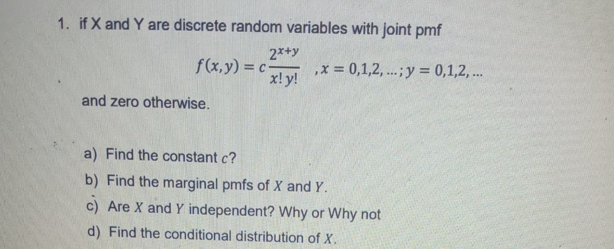 1. if X and Y are discrete random variables with joint pmf
f(x,y) = c
2*+y
,x = 0,1,2, ...; y = 0,1,2, ..
x! y!
and zero otherwise.
a) Find the constant c?
b) Find the marginal pmfs of X and Y.
c) Are X and Y independent? Why or Why not
d) Find the conditional distribution of X.
