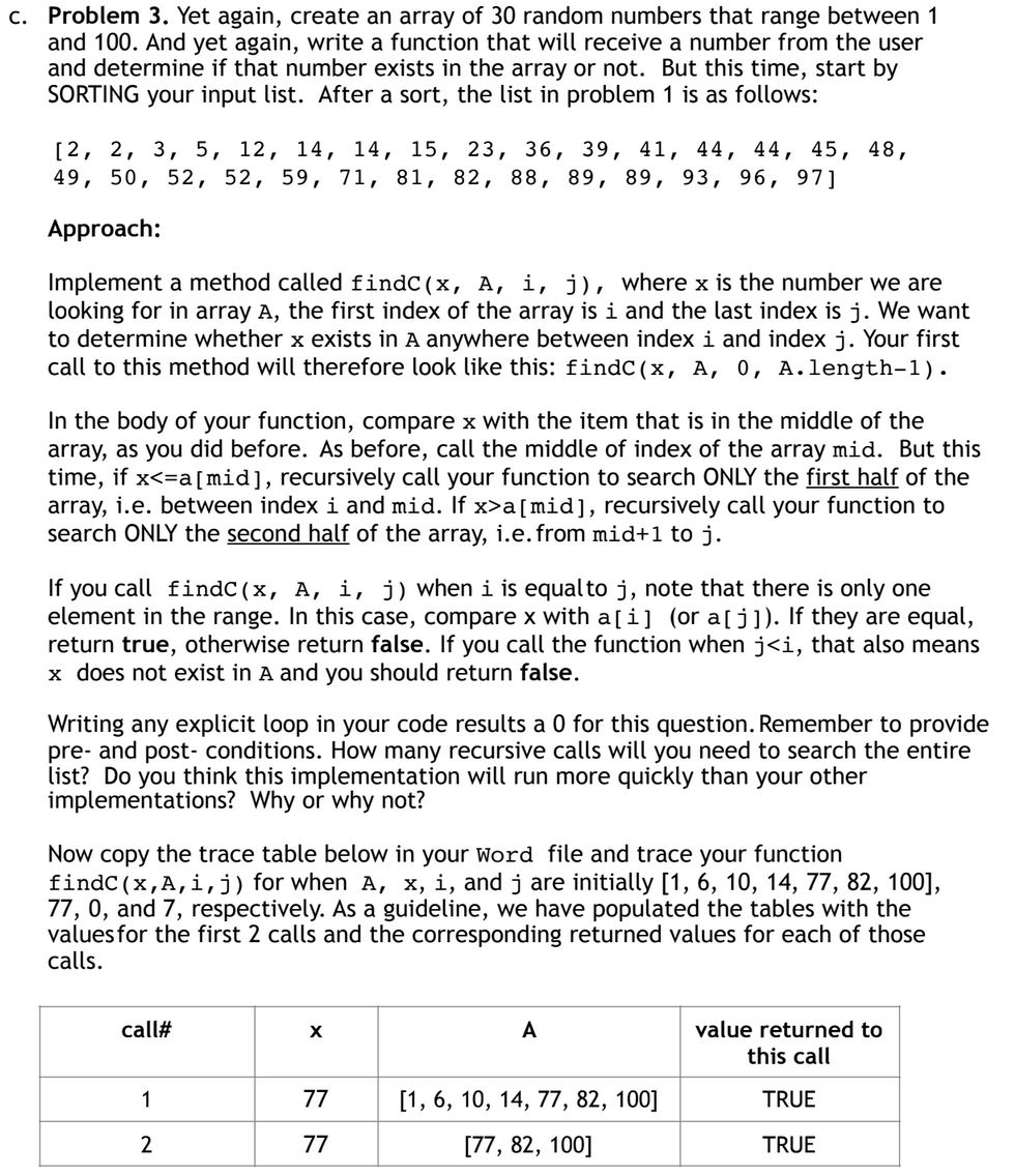 c. Problem 3. Yet again, create an array of 30 random numbers that range between 1
and 100. And yet again, write a function that will receive a number from the user
and determine if that number exists in the array or not. But this time, start by
SORTING your input list. After a sort, the list in problem 1 is as follows:
[2, 2, 3, 5, 12, 14, 14, 15, 23, 36, 39, 41, 44, 44, 45, 48,
49, 50, 52, 52, 59, 71, 81, 82, 88, 89, 89, 93, 96, 97]
Approach:
Implement a method called findC(x, A, i, j), where x is the number we are
looking for in array A, the first index of the array is i and the last index is j. We want
to determine whether x exists in A anywhere between index i and index j. Your first
call to this method will therefore look like this: findC(x, A, 0, A.length-1).
In the body of your function, compare x with the item that is in the middle of the
array, as you did before. As before, call the middle of index of the array mid. But this
time, if x<=a[mid], recursively call your function to search ONLY the first half of the
array, i.e. between index i and mid. If x>a[mid], recursively call your function to
search ONLY the second half of the array, i.e. from mid+1 to j.
If you call findC(x, A, i, j) when i is equal to j, note that there is only one
element in the range. In this case, compare x with a[i] (or a[j]). If they are equal,
return true, otherwise return false. If you call the function when j<i, that also means
x does not exist in A and you should return false.
Writing any explicit loop in your code results a 0 for this question. Remember to provide
pre- and post-conditions. How many recursive calls will you need to search the entire
list? Do you think this implementation will run more quickly than your other
implementations? Why or why not?
Now copy the trace table below in your Word file and trace your function
findC (x,A,i,j) for when A, x, i, and j are initially [1, 6, 10, 14, 77, 82, 100],
77, 0, and 7, respectively. As a guideline, we have populated the tables with the
values for the first 2 calls and the corresponding returned values for each of those
calls.
call#
A
value returned to
this call
1
2
77
77
[1, 6, 10, 14, 77, 82, 100]
TRUE
77
[77, 82, 100]
TRUE