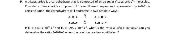 9. Atrisaccharide is a carbohydrate that is composed of three sugar ("saccharide") molecules.
Consider a trisaccharide composed of three different sugars and represented by A-B-C. In
acidic solution, the carbohydrate will hydrolyze in two possible ways:
k1
A + B-C
А-В-с
k2
A-B-C
А-В + с
If ki = 4.40 x 1os s' and k2 = 3.95 x 104 s', what is the ratio A-B/B-C initially? Can you
determine the ratio A-B/B-C when the reaction reaches equilibrium?
