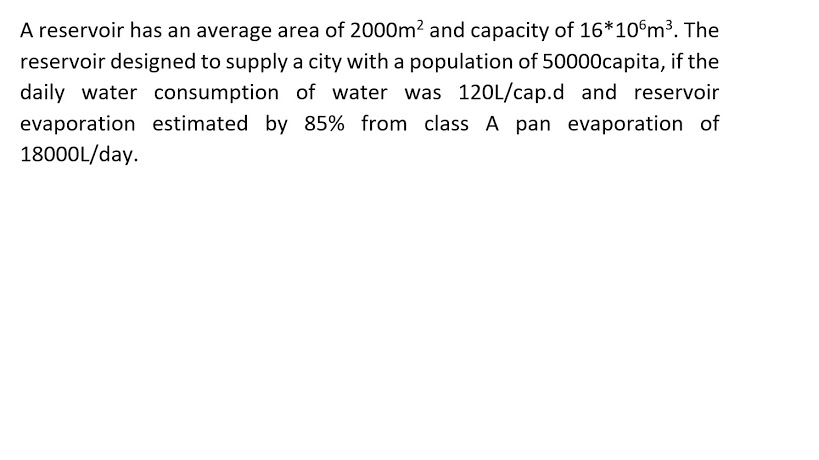 A reservoir has an average area of 2000m² and capacity of 16*10°m³. The
reservoir designed to supply a city with a population of 50000capita, if the
daily water consumption of water was 120L/cap.d and reservoir
evaporation estimated by 85% from class A pan evaporation of
18000L/day.
