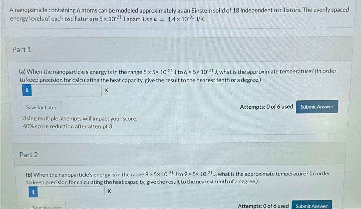 A nanoparticle containing 6 atoms can be modeled approximately as an Einstein solid of 18 independent oscillators. The evenly spaced
energy levels of each oscillator are 5 × 10-21 J apart. Use k = 1.4 × 10-23 J/K.
Part 1
(a) When the nanoparticle's energy is in the range 5 x 5x 10-21 J to 6 x 5x 10-21 J, what is the approximate temperature? (In order
to keep precision for calculating the heat capacity, give the result to the nearest tenth of a degree.)
i
Save for Later
K
Using multiple attempts will impact your score.
40% score reduction after attempt 3
Attempts: 0 of 6 used
Submit Answer
Part 2
(b) When the nanoparticle's energy is in the range 8 x 5x 10 21 J to 9 x 5x 10-21 J, what is the approximate temperature? (In order
to keep precision for calculating the heat capacity, give the result to the nearest tenth of a degree.)
Save for Later
K
Attempts: 0 of 6 used
Submit Answer