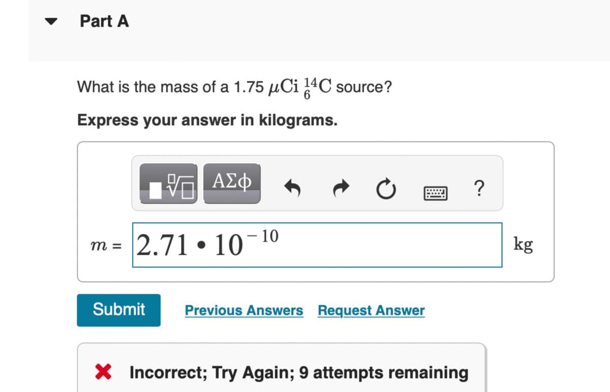 Part A
What is the mass of a 1.75 μCi 14 C source?
Express your answer in kilograms.
ΜΕ ΑΣΦ
m = 2.71
2.71-10-10
0
Submit
Previous Answers Request Answer
× Incorrect; Try Again; 9 attempts remaining
?
kg
