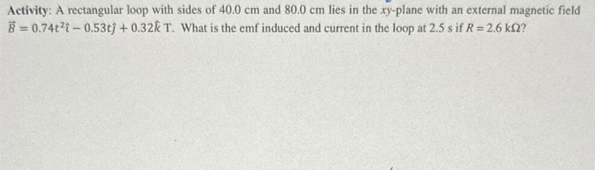 Activity: A rectangular loop with sides of 40.0 cm and 80.0 cm lies in the xy-plane with an external magnetic field
B=0.74t2-0.53tj+0.32k T. What is the emf induced and current in the loop at 2.5 s if R = 2.6 ks2?