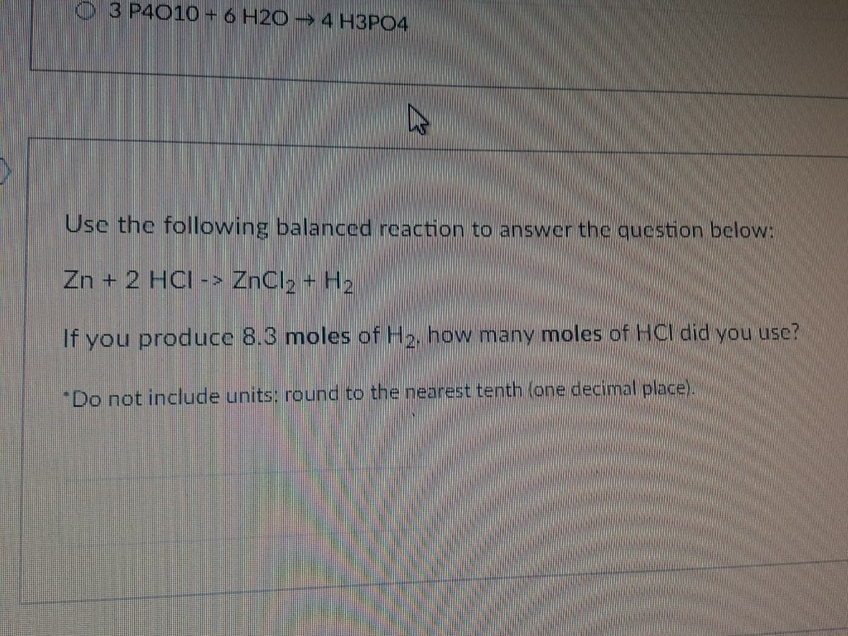 3 P4010+ 6 H20 4 H3PO4
Use the following balanced reaction to answer the qucstion below:
Zn + 2 HCI -> ZnCl2 + H2
If you produce 8.3 moles of H2. how many moles of HCI did you use?
"Do not include units: round to the nearest tenth (one decimal place).
