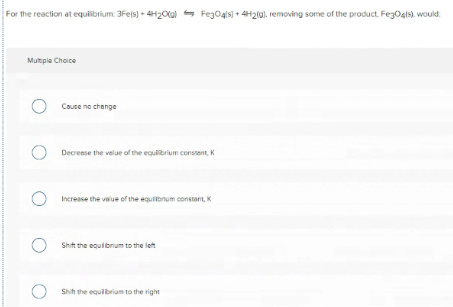For the reaction at equibrium. 3Feis) + 4H20lal - Fego4ls) + 4H20), removing some of the product. FezOgis), would.
Multple Choice
Couse no change
Decreese the velue of the equibrium constent, K
Increase the value of the equilbnum constant, K
Shit the equibrum to the left
Shi the equibrium to the right
