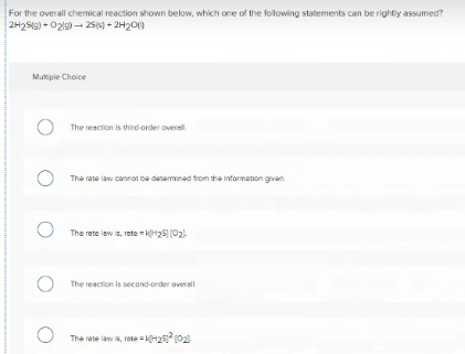 For the overall chemical reaction shown below, which one of the following statements can be rightly assumed?
2H2S9) - 02l9) - 25s) + 2H20)
Multiple Choice
The reaction is third-order overall.
The rate law cannot be desermined trom the information gven.
The rete law is, rete kH25 (02)
The reaction is second-order overall
The rate law is, rate H2 (02
