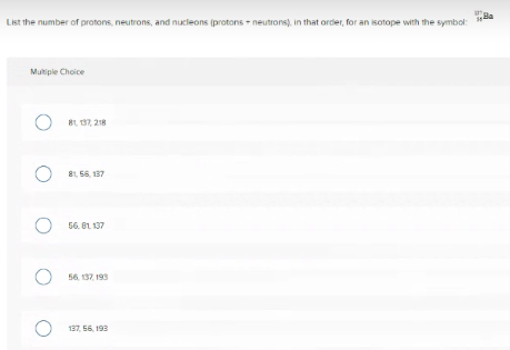 Ba
List the number of protons, neutrons, and nucleons (protons + neutrons), in that order, for an isotope with the symbol:
Multiple Choice
81, 137, 218
81, 55, 137
56. 81. 137
56. 137, 193
137, 56, 193
