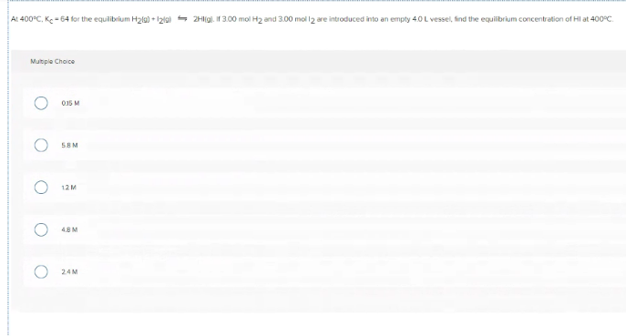 At 400°C, Ke -64 for the equilibrium Hala) + 1ziai - 2Higi. If 3.00 mol H2 and 3.00 mol l2 are introduced into an empty 4.0 L vessel, find the equilibrium concentration of Hl at 400°C.
Multple Choice
0.15 M
58M
12M
4.8M
24M
