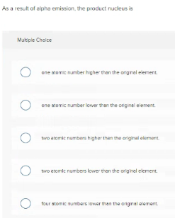 As a result of alpha emission, the product nucleus is
Multple Choice
one atomic number higher than the originel element.
one atomic number lovwer than the original element
O two atemic numbers higher then the original element.
two atomic numbers lower then the original element.
four atomic numbers lower than the orignal element.
