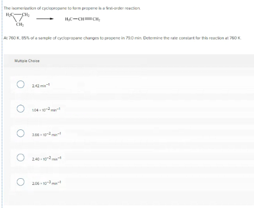 The isomerization of cyclopropane to form propene is a first-order reaction.
H;C-CH;
H,C-CH=CH;
CH;
At 760 K. 85% of a sample of cyclopropane changes to propene in 79.0 min. Determine the rate constant for this reaction at 760 K.
Multipie Choice
242 min
104 10-2 man-
306 - 10-2 m-
240 - 10-2 min
206 - 10min
