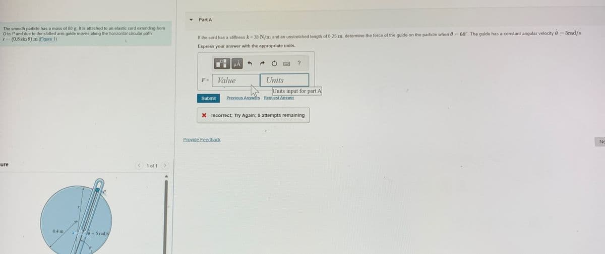 The smooth particle has a mass of 80 g. It is attached to an elastic cord extending from
O to P and due to the slotted arm guide moves along the horizontal circular path
r = (0.8 sin 0) m (Figure 1)
Part A
If the cord has a stiffness k = 38 N/m and an unstretched length of 0.25 m, determine the force of the guide on the particle when 0 = 60°. The guide has a constant angular velocity = 5rad/s.
Express your answer with the appropriate units.
ure
0.4 m
0-5 rad/s
1 of 1
O
µÅ
?
F =
Value
Units
Units input for part A
Submit Previous Answers Request Answer
× Incorrect; Try Again; 5 attempts remaining
Provide Feedback
Ne