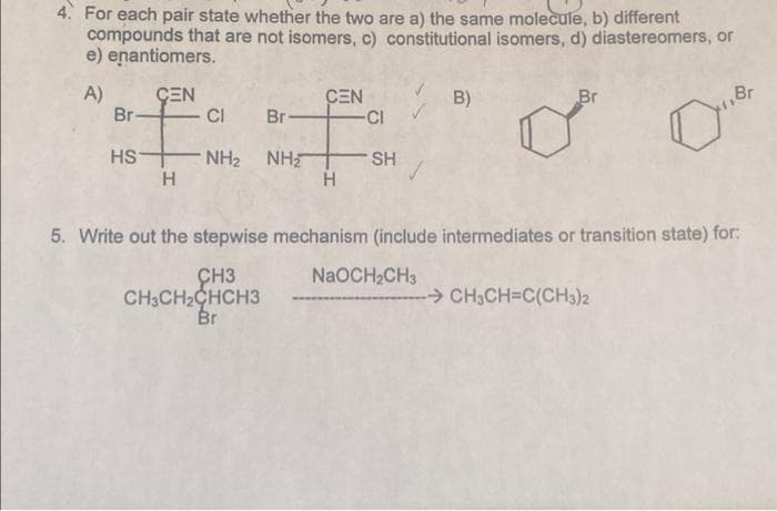 4. For each pair state whether the two are a) the same molecule, b) different
compounds that are not isomers, c) constitutional isomers, d) diastereomers, or
e) enantiomers.
A)
ÇEN
CEN
-CI
B)
Br
Br
Br
CI
Br
HS
NH2 NH
H
SH
H
5. Write out the stepwise mechanism (include intermediates or transition state) for:
CH3
CH3CH2CHCH3
Br
NaOCH2CH3
-CH3CH=C(CH3)2
