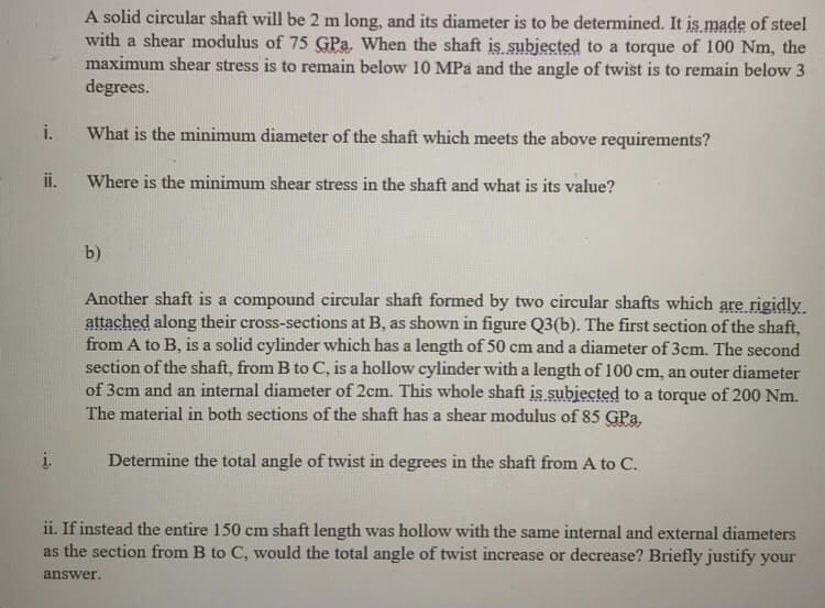 A solid circular shaft will be 2 m long, and its diameter is to be determined. It is made of steel
with a shear modulus of 75 GPa. When the shaft is subjected to a torque of 100 Nm, the
maximum shear stress is to remain below 10 MPa and the angle of twist is to remain below 3
degrees.
i.
What is the minimum diameter of the shaft which meets the above requirements?
ii.
Where is the minimum shear stress in the shaft and what is its value?
b)
Another shaft is a compound circular shaft formed by two circular shafts which are rigidly
attached along their cross-sections at B, as shown in figure Q3(b). The first section of the shaft,
from A to B, is a solid cylinder which has a length of 50 cm and a diameter of 3cm. The second
section of the shaft, from B to C, is a hollow cylinder with a length of 100 cm, an outer diameter
of 3cm and an internal diameter of 2cm. This whole shaft is subjected to a torque of 200 Nm.
The material in both sections of the shaft has a shear modulus of 85 GPa.
į.
Determine the total angle of twist in degrees in the shaft from A to C.
ii. If instead the entire 150 cm shaft length was hollow with the same internal and external diameters
as the section from B to C, would the total angle of twist increase or decrease? Briefly justify your
answer.
