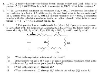 1. --') (a) A resistor has four color bands brown, orange, yelow, and Gold. What is its
resistance? (b) A 60-W/120V light bulb is comected to 120 V. What is its resistance?
2. n (a) A cylindrical conductor has resistance of Re = 402. If we decrease the radius of
the conductor by a factor of 2, while keeping the rest fixed, what is the new resistance?
(b) A battery with emf of 12 V, with an internal resistance of 7 = 0.5n, is connected
in series with this cylindrical conductor (with the radius reduced). What is its terminal
voltage (V = E - Ir)? Keep at least six sig. fig.
) This problem has no partial credit for (b) and (c) if you get a wrong answer
3.
to (a) to start with. Six resistors ae connected to a battery (see the figre below). It is
known that R1 = 52, R2 = 2542, Rs = 802, R4 = 102, Rs = 6O2, and Re = 102.
RI
R4.
R3
R5
R2
R6
(a)
What is the equivalent resistance of the cireuit?
If the battery voltage is 48 V and if we ignore its intemal resistance, what is the
total current It in the main path (see the figure)?
What is the current (13) through R?
(b)
(e
(d
What is the current (14) through R? What is the voltage (V) across R?
