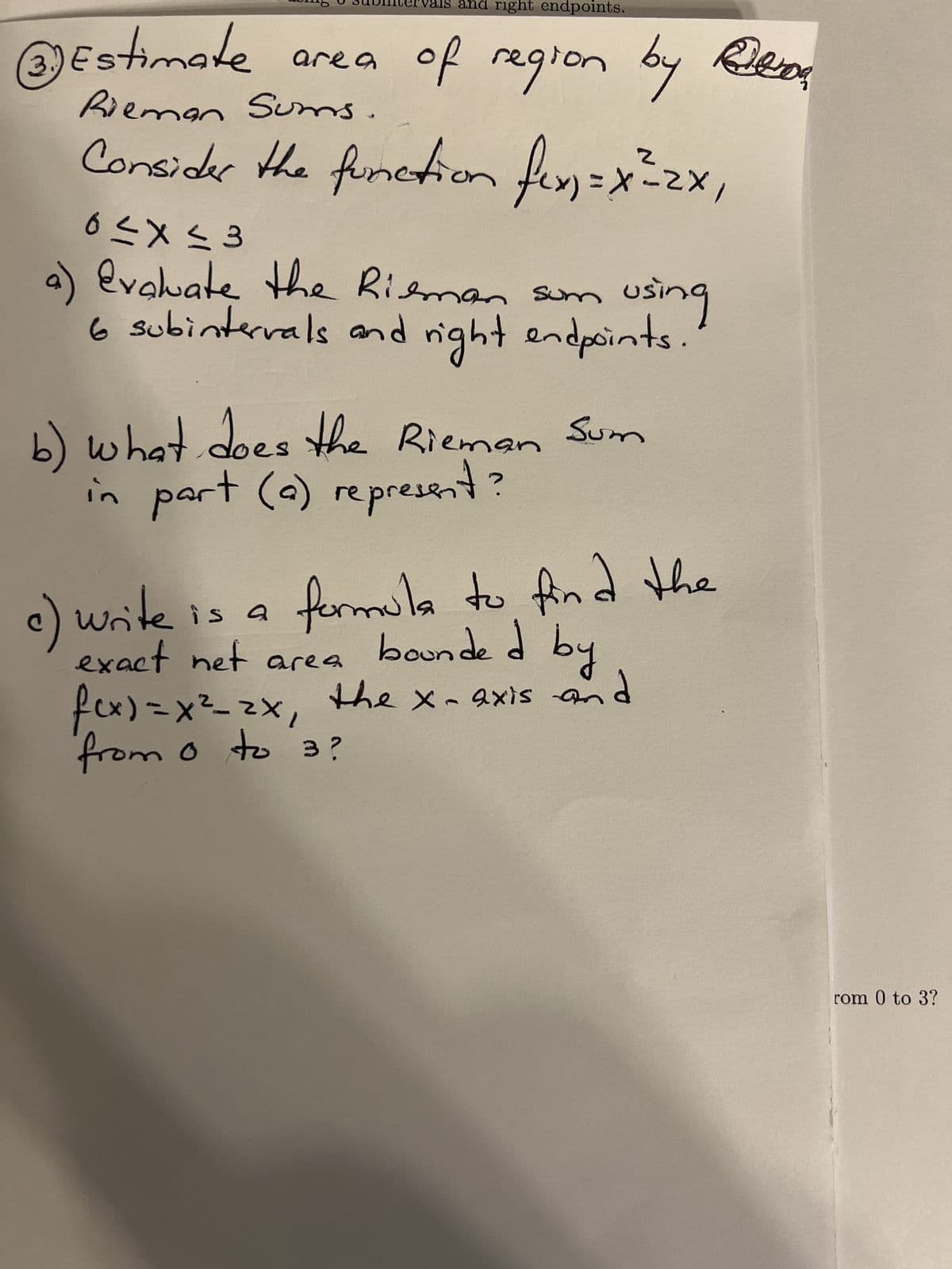 3.)
val and right endpoints.
Estimate area of region by Ben
Rieman Sums.
Consider the function fix=x²2x,
C
0≤x≤3
evaluate the Rieman som using
6 subintervals and right endpoints.
b) what does the Rieman Sum
in part (a) represent?
formula to find the
bounded by
the x-axis and
write is a
exact net area
f(x) = x²_2x₁
from 0 to 3?
"
rom 0 to 3?
