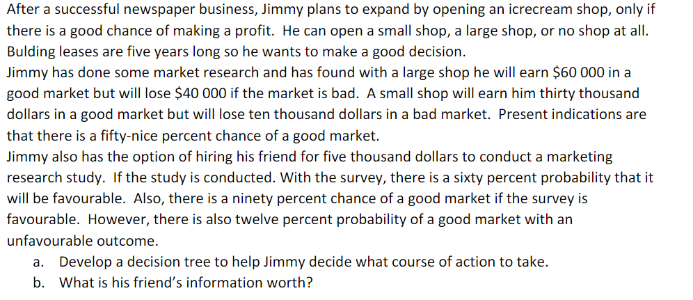 After a successful newspaper business, Jimmy plans to expand by opening an icrecream shop, only if
there is a good chance of making a profit. He can open a small shop, a large shop, or no shop at all.
Bulding leases are five years long so he wants to make a good decision.
Jimmy has done some market research and has found with a large shop he will earn $60 000 in a
good market but will lose $40 000 if the market is bad. A small shop will earn him thirty thousand
dollars in a good market but will lose ten thousand dollars in a bad market. Present indications are
that there is a fifty-nice percent chance of a good market.
Jimmy also has the option of hiring his friend for five thousand dollars to conduct a marketing
research study. If the study is conducted. With the survey, there is a sixty percent probability that it
will be favourable. Also, there is a ninety percent chance of a good market if the survey is
favourable. However, there is also twelve percent probability of a good market with an
unfavourable outcome.
a. Develop a decision tree to help Jimmy decide what course of action to take.
b. What is his friend's information worth?
