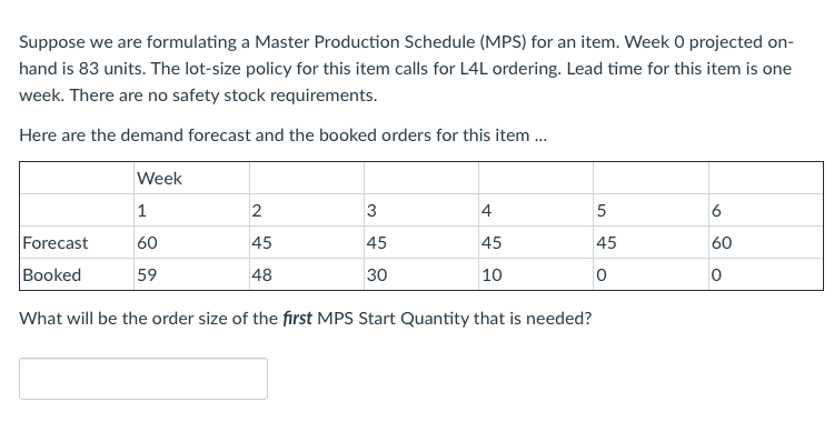 Suppose we are formulating a Master Production Schedule (MPS) for an item. Week O projected on-
hand is 83 units. The lot-size policy for this item calls for L4L ordering. Lead time for this item is one
week. There are no safety stock requirements.
Here are the demand forecast and the booked orders for this item .
Week
2
3
4
5
6
Forecast
60
45
45
45
45
60
Booked
59
48
30
10
What will be the order size of the first MPS Start Quantity that is needed?
