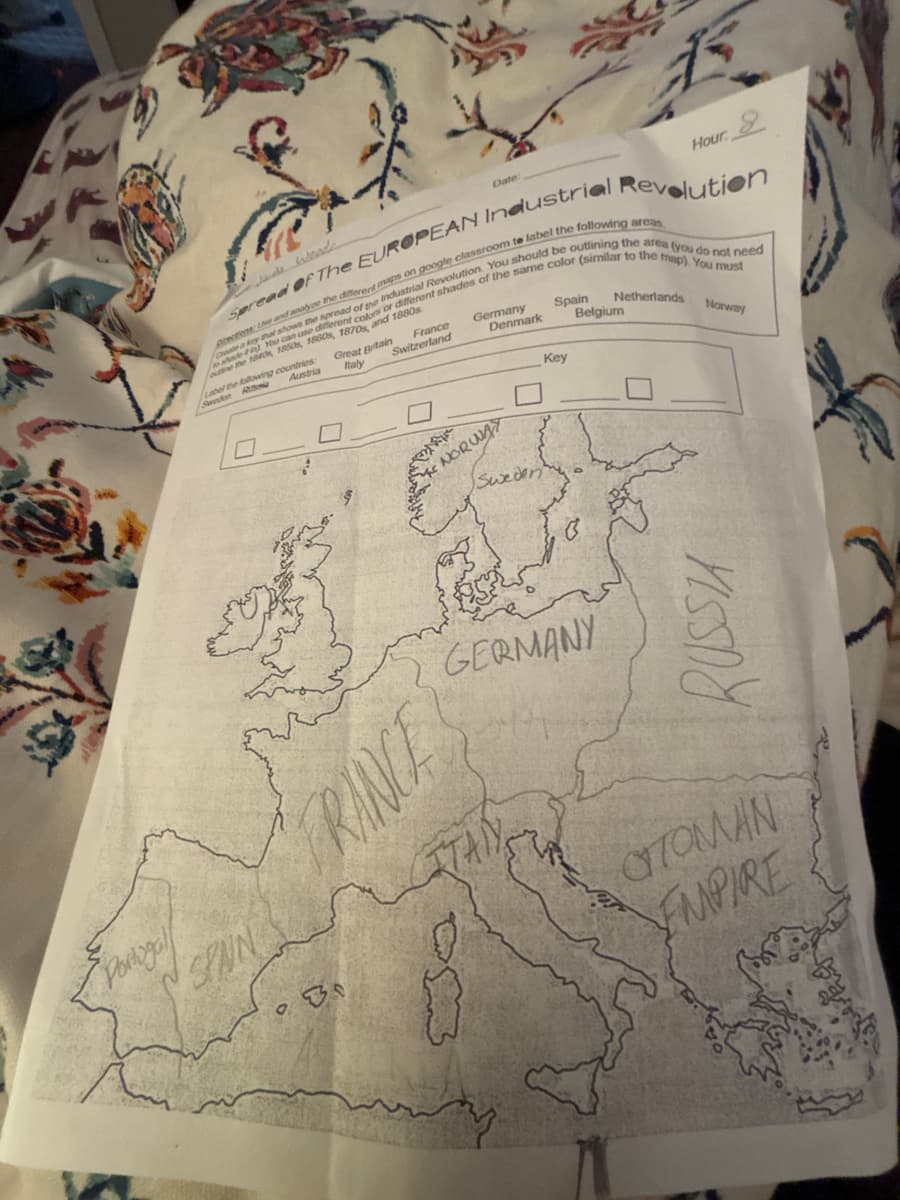 Date:
Hour
2
Spread Of The EUROPEAN Industrial Revolution
prections Le and analyze the different maps on google classroom te label the following areas
e a key that shows the spread of the Industrial Revolution. You should be outlining the area (you do not need
shade You can use different colors or differenti
the 1840, 1850s, 1860s, 1870s and 1880s
Label the following countries
Sweden
Rus
Austria
Great Britain
Italy
France
Switzerland
s of the same color (similar to the map). You must
Germany
NORWAY
Spain
Netherlands
Belgium
Denmark
Key
Norway
Portogal
SPAN
RANCE
GERMANY
RUSSIA
OTOMAN
EMPIRE