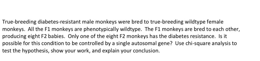 True-breeding diabetes-resistant male monkeys were bred to true-breeding wildtype female
monkeys. All the F1 monkeys are phenotypically wildtype. The F1 monkeys are bred to each other,
producing eight F2 babies. Only one of the eight F2 monkeys has the diabetes resistance. Is it
possible for this condition to be controlled by a single autosomal gene? Use chi-square analysis to
test the hypothesis, show your work, and explain your conclusion.