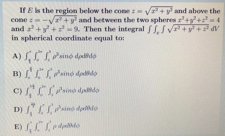 If E is the region below the cone z = Vx2 + y? and above the
-Vx² + y? and between the two spheres x2 +y?+z? = 4
+ z2 = 9. Then the integralSS.S Vx2 + y2 + z² dV
cone z
%3D
and x +
%3D
in spherical coordinate equal to:
A) S. S. S p°sino dpdodø
27
B) S SSsino dpdbdø
3年
2
C) J SS p'sino dpdłdø
2
D) ſ S p'sino dpdðdø
E) Sodpdbdó
